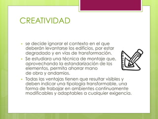 CREATIVIDAD
•  se decide ignorar el contexto en el que
deberán levantarse los edificios, por estar
degradado y en vías de transformación.
•  Se estudiara una técnica de montaje que,
aprovechando la estandarización de los
elementos, permita ahorrar mano
de obra y andamios.
•  Todas las ventajas tienen que resultar visibles y
deben indicar una tipología transformable, una
forma de trabajar en ambientes continuamente
modificables y adaptables a cualquier exigencia.
 