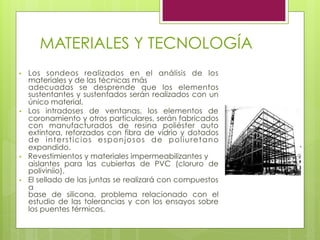 MATERIALES Y TECNOLOGÍA
•  Los sondeos realizados en el análisis de los
materiales y de las técnicas más
adecuadas se desprende que los elementos
sustentantes y sustentados serán realizados con un
único material.
•  Los intradoses de ventanas, los elementos de
coronamiento y otros particulares, serán fabricados
con manufacturados de resina poliéster auto
extintora, reforzados con fibra de vidrio y dotados
de intersticios esponjosos de poliuretano
expandido.
•  Revestimientos y materiales impermeabilizantes y
aislantes para las cubiertas de PVC (cloruro de
poliviniio).
•  El sellado de las juntas se realizará con compuestos
a
base de silicona, problema relacionado con el
estudio de las tolerancias y con los ensayos sobre
los puentes térmicos.
 