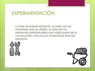 EXPERIMENTACIÓN
•  La fase de experimentación sucede con los
materiales que se utilizan, es decir en los
elementos prefabricados que harán parte de la
construcción, mas no con el resultado final del
proyecto.
 