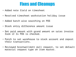 Fixes and Cleanups
• Added note field on timesheet
• Resolved timesheet workstation holiday issue
• Added batch wise searching on POS
• Stock entry difference amount issue
• Set paid amount with grand amount on sales invoice
form if Is POS is checked.
• Patch to set warehouse to stock account and repost
their transactions.
• Reviewed bcornwellmott pull request, to set default
material request type on item master.
 