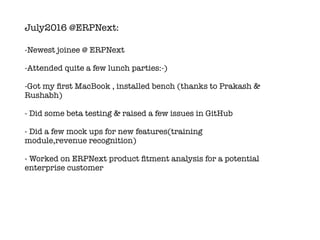 July2016 @ERPNext:
-Newest joinee @ ERPNext
-Attended quite a few lunch parties:-)
-Got my ﬁrst MacBook , installed bench (thanks to Prakash &
Rushabh)
- Did some beta testing & raised a few issues in GitHub
- Did a few mock ups for new features(training
module,revenue recognition)
- Worked on ERPNext product ﬁtment analysis for a potential
enterprise customer
 