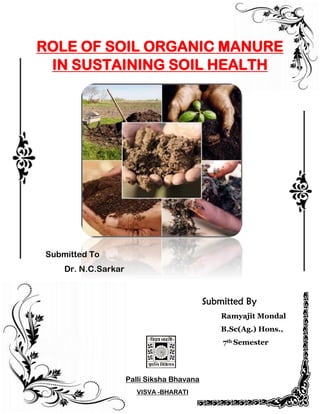 Submitted By
Ramyajit Mondal
B.Sc(Ag.) Hons.,
7th Semester
Palli Siksha Bhavana
VISVA -BHARATI
ROLE OF SOIL ORGANIC MANURE
IN SUSTAINING SOIL HEALTH
Submitted To
Dr. N.C.Sarkar
 