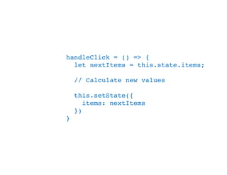 handleClick = () => {
let nextItems = this.state.items;
// Calculate new values
this.setState({
items: nextItems
})
}
 
