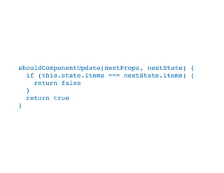 shouldComponentUpdate(nextProps, nextState) {
if (this.state.items === nextState.items) {
return false
}
return true
}
 