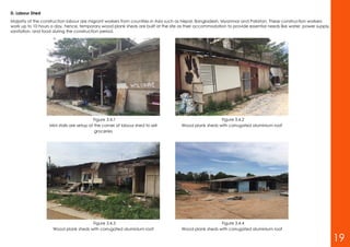 D. Labour Shed
Majority of the construction labour are migrant workers from countries in Asia such as Nepal, Bangladesh, Myanmar and Pakistan. These construction workers
work up to 10 hours a day, hence, temporary wood plank sheds are built at the site as their accommodation to provide essential needs like water, power supply,
sanitation, and food during the construction period.
Figure 3.4.1
Mini stalls are setup at the corner of labour shed to sell
groceries
Figure 3.4.2
Wood plank sheds with corrugated aluminium roof
Figure 3.4.3
Wood plank sheds with corrugated aluminium roof
Figure 3.4.4
Wood plank sheds with corrugated aluminium roof
19
 