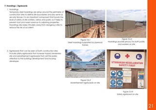 F. Hoardings / Signboards
1. Hoardings
Temporary steel hoardings are setup around the perimeter of
construction sites to define site boundaries and also serve as
security fences. It is an important component that boosts the
level of safety of site workers, visitors and public as it helps to
prevent dust and noise nuisance to adjoining properties.
Hoardings also keep intruders away from dangerous sites to
reduce the risk of accident.
2. Signboards that can be seen at both construction sites
include safety signboards that increase hazard awareness on
site and advertisement signboards that call the public
attention to the buildings development and housing
developer.
Figure 3.6.1
Steel hoardings supported by plywood
frames
Figure 3.6.2
Hoardings provide privacy for both public
and workers on site
Figure 3.6.3
Advertisement signboards on site
Figure 3.6.4
Safety signboard on site
21
 