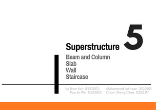 Superstructure 5
by Brian Koh 0322002 Muhammad Aa'meer 0322891
Pau Jin Wei 0323005 Cham Zheng Chee 0322317
Beam and Column
Slab
Wall
Staircase
 