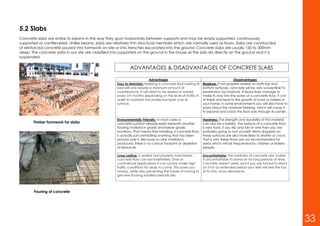 5.2 Slabs
Concrete slabs are similar to beams in the way they span horizontally between supports and may be simply supported, continuously
supported or cantilevered. Unlike beams, slabs are relatively thin structural members which are normally used as floors. Slabs are constructed
of reinforced concrete poured into formwork on-site or into trenches excavated into the ground. Concrete slabs are usually 150 to 300mm
deep. The concrete slabs in our site are classified into supported on the ground in the house as the slab sits directly on the ground and it is
suspended.
Timber formwork for slabs
Pouring of concrete
Advantages Disadvantages
Easy to Maintain: Keeping a concrete floor looking its
best will only require a minimum amount of
maintenance. It will need to be sealed or waxed
every 3-9 months depending on the level of traffic in
order to maintain the protective layer over its
surface.
Moisture: If not properly sealed on both top and
bottom surfaces, concrete will be very susceptible to
penetration by moisture. If liquid does manage to
make its way into the pores of a concrete floor, it can
sit there and lead to the growth of mold or mildew in
your home. In some environments you will also have to
worry about the moisture freezing, which will cause it
to expand and crack the floor slab through its center.
Environmentally Friendly: In most cases a
concrete subfloor already exists beneath another
flooring material in grade and below grade
locations. That means that installing a concrete floor
is actually just uninstalling anything that has been
placed over it. Because no new material is
produced, there is no carbon footprint or depletion
of resources
Hardness: The strength and durability of this material
can also be a liability. The surface of a concrete floor
is very hard. If you trip and fall on one then you are
probably going to hurt yourself. Items dropped on
these surfaces are also more likely to shatter or crack.
That is why these floors are not recommended for
areas which will be frequented by children or elderly
people.
Long Lasting: A sealed and properly maintained
concrete floor can last indefinitely. Even in
commercial applications it can survive under high
traffic conditions for years to come. This saves you
money, while also preventing the hassle of having to
get new flooring installed periodically.
Uncomfortable: The hardness of concrete also makes
it uncomfortable to stand on for long periods of time.
Concrete doesn't yield, and if you are forced to stand
on it for an extended period your feet will feel the fury
of its stoic stony demeanor.
ADVANTAGES & DISADVANTAGES OF CONCRETE SLABS
33
 