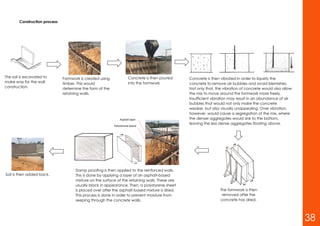 Construction process
The soil is excavated to
make way for the wall
construction.
Formwork is created using
timber. This would
determine the form of the
retaining walls.
Concrete is then poured
into the formwork
Concrete is then vibrated in order to liquefy the
concrete to remove air bubbles and avoid blemishes.
Not only that, the vibration of concrete would also allow
the mix to move around the formwork more freely.
Insufficient vibration may result in an abundance of air
bubbles that would not only make the concrete
weaker, but also visually unappealing. Over vibration,
however, would cause a segregation of the mix, where
the denser aggregates would sink to the bottom,
leaving the less dense aggregates floating above.
The formwork is then
removed after the
concrete has dried.
Damp proofing is then applied to the reinforced walls.
This is done by applying a layer of an asphalt-based
mixture on the surface of the retaining walls. These are
usually black in appearance. Then, a polystyrene sheet
is placed over after the asphalt-based mixture is dried.
This process is done in order to prevent moisture from
seeping through the concrete walls.
Polystyrene board
Asphalt layer
Soil is then added back.
38
 