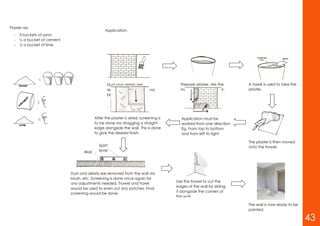 Plaster nix:
- 3 buckets of sand
- ½ a bucket of cement
- ½ a bucket of lime
Application:
Dust and debris are
removed from the wall via
brush, etc.
Prepare plaster. Mix the
ingredients with a mixer.
A hawk is used to take the
plaster.
The plaster is then moved
onto the trowel.
Application must be
worked from one direction.
Eg. From top to bottom
and from left to right.
After the plaster is dried, screening is
to be done via dragging a straight
edge alongside the wall. This is done
to give the desired finish.
Spirit
levelWall
Dust and debris are removed from the wall via
brush, etc. Screening is done once again for
any adjustments needed. Trowel and hawk
would be used to even out any patches. Final
screening would be done.
Use the trowel to cut the
edges of the wall by sliding
it alongside the corners of
the wall.
The wall is now ready to be
painted.
43
 