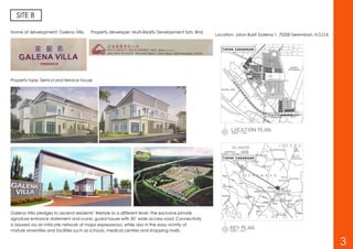 SITE B
Name of development: Galena Villa Property developer: Multi-Realty Development Sdn. Bhd.
Property type: Semi-d and terrace house
Galena Villa pledges to ascend residents’ lifestyle to a different level. The exclusive private
signature entrance statement and iconic guard house with 50’ wide access road. Connectivity
is assured via an intricate network of major expressways, while also in the easy vicinity of
mature amenities and facilities such as schools, medical centres and shopping malls.
Location: Jalan Bukit Galena 1, 70200 Seremban, N.S.D.K
3
 