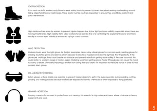 FOOT PROTECTION
It is a must for staffs, workers and visitors to wear safety boots to prevent crushed toes when working and walking around
falling object and heavy machineries. These boots must be routinely inspected to ensure they are still slip-resistant and
puncture-resistant.
High visible vest are wore by workers to prevent injuries happen due to low light and poor visibility, especially when there are
moving machineries. High-visibility items allow workers to be seen by the one controlling the equipment sooner and more
readily as human eyes’ visibility is enhanced by high colour contrast.
HAND PROTECTION
Workers should wear the right gloves for the job (examples: heavy-duty rubber gloves for concrete work; welding gloves for
welding; insulated gloves and sleeves when exposed to electrical hazards) and also the right size that fit perfectly. If the
gloves are too large, they could create an obstacle and prevent work from getting done safely; if they are too small, this
could restrict a worker’s range of motion, again hindering work from getting done. Poorly fitting gloves can cause the hand
to cramp or blister, ultimately impairing a worker from doing their job safely. It is important to measure hands in order to find
properly sized gloves.
EYE AND FACE PROTECTION
Safety glasses or face shields are essential to prevent foreign objects to get in the eyes especially during welding, cutting,
grinding and nailing process because workers are exposed to harmful chemicals or when exposed to flying particles).
HEARING PROTECTION
Earplugs or earmuffs are used to protect ears and hearing. It is essential in high noise work areas where chainsaw or heavy
equipments are used.
5
 