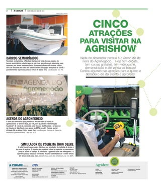 2 A CIDADE SEXTA-FEIRA, 5 DE MAIO DE 2017
EDIÇÃO
Thiago Roque
REPORTAGEM
Gabriela Castilho
EDITOR DE ARTE
Daniel Torrieri
EDIÇÃO DE FOTOGRAFIA
Mariana Martins
TRATAMENTO DE IMAGENS
Franciely Flamarini
CONSELHO DE ADMINISTRAÇÃO
Antonio Carlos Coutinho Nogueira
José Bonifácio Coutinho Nogueira Filho
André Coutinho Nogueira
José Bonifácio Coutinho Nogueira Neto
Marcos Frateschi
Fernando Corrêa da Silva
GERENTE DE PUBLICIDADE
Marco Vallim
marco.vallim@jornalacidade.com.br
DEPARTAMENTO COMERCIAL
comercial@jornalacidade.com.br
TELEFONE
(16) 3977-2172
A CIDADEDESDE 1905
DIRETOR DE JORNAIS
E MÍDIAS DIGITAIS
Josué Suzuki
EDITOR-CHEFE
Thiago Roque
thiago.roque@jornalacidade.com.br
REDAÇÃO
Rua Javari, 3099
Jardim Ipiranga
Fone (16) 3977-2175
CEP 14015-040 - Ribeirão Preto/SP
Agrishow
CINCO
ATRAÇÕES
PARA VISITAR NA
AGRISHOW
Nada de desanimar porque é o último dia de
Feira do Agronegócio... Hoje tem debate,
tem cursos gratuitos, tem videogame,
demonstração e até venda de barcos!
Confira algumas das atrações para o quinto e
derradeiro dia do evento e aproveite!
SIMULADOR DE COLHEITA JOHN DEERE
A John Deere trouxe para a Agrishow um simulador de colheita de grãos e
de cana de açúcar. O objetivo do projeto é treinar e capacitar os operadores
para as ações no campo. A simulação é parecida com um videogame – o
aparelho possui todos os comandos de uma colheitadeira e o vídeo simula
em tempo real cada ação. Localização: sala de simulação, na rua D14.
BARCOS SEMIRRÍGIDOS
Novidade na Agrishow, a Flexboat traz para a feira diversas opções de
barcos semirrígidos próprios para o mar, mas que oferecem segurança para
represas, por serem insubmergíveis. A empresa oferece só durante a feira
40% de desconto no valor dos barcos usados nos jogos olímpicos de 2016 e
parcelamentos especiais para as linhas de barco zero. Localização: rua F6.
AGENDA DO AGRONEGÓCIO
A série de seminários que promove o debate sobre o futuro do
agrobusiness se encerra hoje, às 10h, com a palestra “Alimentação
Saudável”. O evento é promovido pela Oceano Azul Eventos e o Governo
do Estado de São Paulo, com apoio da EPTV, jornal A Cidade, portal
ACidade ON e rádios CBN e Jovem Pan. Localização: Centro de Cana do
Instituto Agroeconômico – na rua A12.
RENATO LOPES / ESPECIAL
WEBER SIAN / A CIDADE
RENATO LOPES / ESPECIAL
 