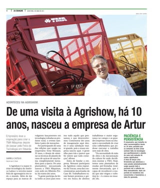4 A CIDADE SEXTA-FEIRA, 5 DE MAIO DE 2017
De uma visita à Agrishow, há 10
anos, nasceu a empresa de Artur
GABRIELA CASTILHO
Especial para A Cidade
A Agrishow é a maior vi-
trine tecnológica da Améri-
ca Latina e a terceira maior
feira de agronegócio em to-
do o mundo. Além de dar
espaço para as marcas di-
vulgarem lançamentos em
tecnologias voltadas ao pro-
dutor rural, o evento tam-
bém é palco de inovações.
Foi participando de uma
das edições que surgiu no
empresário Artur Monassi,
55 anos, o desejo de otimi-
zar as técnicas de plantio de
cana-de-açúcar de uma for-
ma completamente inova-
dora para a época. De uma
plantadeira mecanizada
nasceu a TMA Máquinas,
com sede em Ribeirão Pre-
to, há exatos dez anos.
“A gente participa da fei-
ra todos os anos para mos-
trar tudo aquilo que pen-
samos e que desenvolve-
mos. Comemorar dez anos
de inauguração aqui den-
tro é uma satisfação mui-
to grande, pois a nossa em-
presa nasceu aqui. A gente
olha para trás e parece que
foi ontem que tudo come-
çou”, afirma.
Antes de fundar a em-
presa, Monassi participava
da Agrishow como exposi-
tor da Tracan, uma das con-
cessionárias autorizadas da
Case IH. Trabalhadores ru-
rais faziam protestos e gre-
ves em busca de direitos
trabalhistas e maior segu-
rança no campo e as gran-
des empresas viram na situ-
ação a necessidade de criar
uma colheitadeira que pu-
desse executar o trabalho
sem mão de obra.
“Da necessidade de mão
de obra e da mecanização
da cultura foi onde decidi-
mos montar a TMA. Hoje,
temos uma plantadora de
mudas pré-brotadas total-
mente mecanizada, que é
capaz de reconhecer a mu-
da que não vingou e subs-
tituí-la – é a única no mun-
do”, diz.
Empresário teve a
inspiração para criar a
TMA Máquinas depois
de passar pela Feira de
Tecnologia em Ribeirão
ACONTECEU NA AGRISHOW
RENATO LOPES / ESPECIAL
PACIÊNCIA E
PERSISTÊNCIA
O empresário, que trabalha no
setor sucroenergético desde
os 16 anos, percebia que
os visitantes da feira ainda
sentiam falta de tecnologias
que aperfeiçoassem o plantio
da cana com redução de
custos significativa.
A ideia de lançar uma
ferramenta que plantasse a
cana picada automaticamente
surgiu quando todo o
processo até a colheita era
feito manualmente. Após um
período de resistência dos
concorrentes e fazendeiros, a
ideia foi aprovada.
 