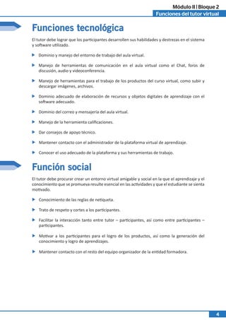 Funciones del tutor virtual
Módulo II | Bloque 2
4
Funciones tecnológica
Función social
El tutor debe procurar crear un entorno virtual amigable y social en la que el aprendizaje y el
conocimiento que se promueva resulte esencial en las actividades y que el estudiante se sienta
motivado.
El tutor debe lograr que los participantes desarrollen sus habilidades y destrezas en el sistema
y software utilizado.
Facilitar la interacción tanto entre tutor – participantes, así como entre participantes –
participantes.
Dominio y manejo del entorno de trabajo del aula virtual.
Motivar a los participantes para el logro de los productos, así como la generación del
conocimiento y logro de aprendizajes.
Manejo de herramientas de comunicación en el aula virtual como el Chat, foros de
discusión, audio y videoconferencia.
Mantener contacto con el resto del equipo organizador de la entidad formadora.
Manejo de herramientas para el trabajo de los productos del curso virtual, como subir y
descargar imágenes, archivos.
Dominio adecuado de elaboración de recursos y objetos digitales de aprendizaje con el
software adecuado.
Dominio del correo y mensajería del aula virtual.
Manejo de la herramienta calificaciones.
Dar consejos de apoyo técnico.
Mantener contacto con el administrador de la plataforma virtual de aprendizaje.
Conocimiento de las reglas de netiqueta.
Conocer el uso adecuado de la plataforma y sus herramientas de trabajo.
Trato de respeto y cortes a los participantes.
 