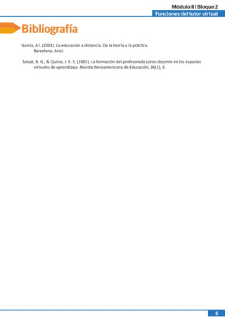 Funciones del tutor virtual
Módulo II | Bloque 2
6
Bibliografía
García, A l. (2001). La educación a distancia. De la teoría a la práctica.
Barcelona: Ariel.
Salvat, B. G., & Quiroz, J. E. S. (2005). La formación del profesorado como docente en los espacios
virtuales de aprendizaje. Revista Iberoamericana de Educación, 36(1), 3.
 