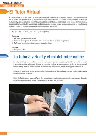 Material de Estudio
Módulo II | Bloque 1
3
La tutoría virtual y el rol del tutor online
El Tutor Virtual
El tutor virtual es el docente y la persona encargada de guiar, acompañar, apoyar a los participantes
en el logro de aprendizajes y construcción del conocimiento, a través de estrategias de trabajo
individual y colaborativo en entornos virtuales de aprendizaje, para lo cual debe tener competencias,
capacidades, habilidades y destrezas pedagógicas del curso a cargo, así como manejo de habilidades
interpersonales y tecnológicas para dinamizar el curso virtual.
De acuerdo a la Real Academia Española (RAE):
Tutor, ra:
1. Persona que ejerce la tutela.
2. Persona encargada de orientar a los alumnos de un curso o asignatura.
3. Defensor, protector o director en cualquier línea.
Tutoría:
1. Cargo de tutor.
La tutoría virtual se manifiesta en la comunicación asíncrona y síncrona entre el profesor-tutor
y estudiantes-participantes, lo que le permite realizar el seguimiento de las actividades del
estudiante y ofrecer orientaciones académicas y personales, específicas y personalizadas.
El tutor virtual como persona esencial en la educación a distancia a través de entornos virtuales
de aprendizaje, cumple:
El rol de facilitador y acompañante del proceso de enseñanza-aprendizaje, orientando durante
el proceso y desarrollo de los contenidos ofrecidos por el curso.
 