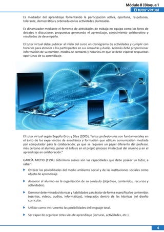 El tutor virtual
Módulo II | Bloque 1
4
Es mediador del aprendizaje fomentando la participación activa, oportuna, respetuosa,
tolerante, democrática y ordenada en las actividades planteadas.
Es dinamizador mediante el fomento de actividades de trabajo en equipo como los foros de
debates y discusiones propuestas generando el aprendizaje, conocimiento colaborativo y
resultados de desempeño.
El tutor virtual debe publicar al inicio del curso un cronograma de actividades y cumplir con
horarios para atender a los participantes en sus consultas y dudas. Además debe proporcionar
información de su nombre, modos de contacto y horarios en que se debe esperar respuestas
oportunas de su aprendizaje.
El tutor virtual según Begoña Gros y Silva (2005), “estos profesionales son fundamentales en
el éxito de las experiencias de enseñanza y formación que utilizan comunicación mediada
por computador para la colaboración, ya que se requiere un papel diferente del profesor,
más cercano al alumno, poner el énfasis en el propio proceso intelectual del alumno y en el
aprendizaje en colaboración.”
GARCÍA ARETIO (1994) determina cuáles son las capacidades que debe poseer un tutor, a
saber:
Ofrecer las posibilidades del medio ambiente social y de las instituciones sociales como
objeto de aprendizaje.
Asesorar al alumno en la organización de su currículo (objetivos, contenidos, recursos y
actividades).
Dominar determinadas técnicas y habilidades para tratar de forma específica los contenidos
(escritos, videos, audios, informáticos), integrados dentro de las técnicas del diseño
curricular.
Utilizar como instrumento las posibilidades del lenguaje total.
Ser capaz de organizar otras vías de aprendizaje (lecturas, actividades, etc.).
 