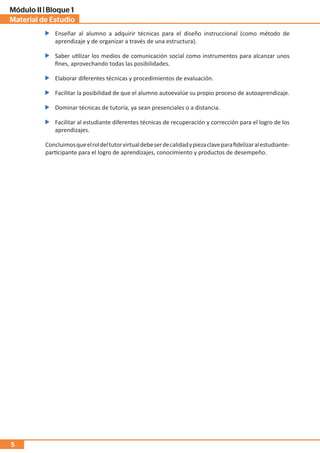 Material de Estudio
Módulo II | Bloque 1
5
Concluimosqueelroldeltutorvirtualdebeserdecalidadypiezaclaveparafidelizaralestudiante-
participante para el logro de aprendizajes, conocimiento y productos de desempeño.
Enseñar al alumno a adquirir técnicas para el diseño instruccional (como método de
aprendizaje y de organizar a través de una estructura).
Saber utilizar los medios de comunicación social como instrumentos para alcanzar unos
fines, aprovechando todas las posibilidades.
Elaborar diferentes técnicas y procedimientos de evaluación.
Facilitar la posibilidad de que el alumno autoevalúe su propio proceso de autoaprendizaje.
Dominar técnicas de tutoría, ya sean presenciales o a distancia.
Facilitar al estudiante diferentes técnicas de recuperación y corrección para el logro de los
aprendizajes.
 