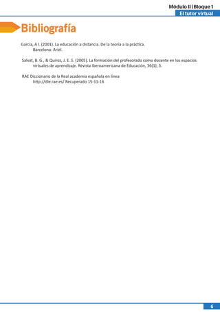 El tutor virtual
Módulo II | Bloque 1
6
Bibliografía
García, A l. (2001). La educación a distancia. De la teoría a la práctica.
Barcelona: Ariel.
Salvat, B. G., & Quiroz, J. E. S. (2005). La formación del profesorado como docente en los espacios
virtuales de aprendizaje. Revista Iberoamericana de Educación, 36(1), 3.
RAE Diccionario de la Real academia española en línea
http://dle.rae.es/ Recuperado 15-11-16
 