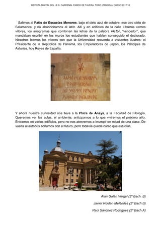 REVISTA DIGITAL DEL I.E.S. CARDENAL PARDO DE TAVERA. TORO (ZAMORA). CURSO 2017/18
Salimos al Patio de Escuelas Menores, bajo el cielo azul de octubre, ese otro cielo de
Salamanca, y no abandonamos el latín. Allí y en edificios de la calle Libreros vemos
vítores, los anagramas que combinan las letras de la palabra victor, “vencedor”, que
mandaban escribir en los muros los estudiantes que habían conseguido el doctorado.
Nosotros leemos los vítores con que la Universidad recuerda a visitantes ilustres: el
Presidente de la República de Panamá, los Emperadores de Japón, los Príncipes de
Asturias, hoy Reyes de España.
Y ahora nuestra curiosidad nos lleva a la Plaza de Anaya, a la Facultad de Filología.
Queremos ver las aulas, el ambiente, anticiparnos a lo que viviremos el próximo año.
Entramos en varios edificios, pero no nos atrevemos a irrumpir en mitad de una clase. De
vuelta al autobús soñamos con el futuro, pero todavía queda curso que estudiar.
Alan Galán Vergel (2º Bach. B)
Javier Roldán Meléndez (2º Bach B)
Raúl Sánchez Rodríguez (2º Bach A)
 