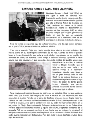 REVISTA DIGITAL DEL I.E.S. CARDENAL PARDO DE TAVERA. TORO (ZAMORA). CURSO 2017/18
SANTIAGO RAMÓN Y CAJAL, TODO UN ARTISTA.
Santiago Ramón y Cajal (1852-1934) es,
sin lugar a duda, el científico más
importante que ha tenido nuestro país. Sus
estudios sobre el sistema nervioso (obtuvo
por ello el Premio Nobel de Medicina en
1906) sentaron las bases de la actual
neurociencia. Aparte de desentrañar los
secretos de las neuronas, brilló en otros
muchos campos por su gran genialidad y
tesón en todo lo que se proponía.
Actualmente se lo considera uno de los
grandes de la Ciencia de todos los tiempos.
Pero no vamos a ocuparnos aquí de su labor científica, sino de algo menos conocido
por el gran público. Vamos a hablar de su faceta artística.
Y es que el jovencito Cajal tuvo desde su más tierna infancia impulsos artísticos. Así
nos lo cuenta en su autobiografía Recuerdos de mi vida. Cuando era niño se pasaba
horas y horas dibujando lo que tenía a su alrededor. Los paisajes de su pueblo, los
animales del corral, los aldeanos. Tanto tiempo le dedicaba al dibujo (aparte de a hacer
alguna que otra travesura…) que su padre, don Justo, médico del pueblo, viendo que
descuidaba los estudios, le prohibió
volver a dibujar. Pensaba que el
Arte no servía para nada y le
restaba tiempo a lo realmente
importante, estudiar para llegar a
ser un gran médico. Pero el niño
Cajal no se dejaba doblegar y a
escondidas seguía dibujando. Cogía
trozos de papel de donde podía,
incluso fabricaba sus propias
pinturas rascándola de las paredes
de su casa o de la iglesia.
Tuvo muchos enfrentamientos con su padre por los estudios. Una vez don Justo se
hartó tanto que lo sacó del colegio y lo puso a trabajar en una zapatería para que
aprendiera la lección. Pero tal era el genio de Cajal que en pocos meses llegó a hacer los
zapatos tan bien que hasta su maestro quedó admirado. Al final, Santiago entró en razón
y volvió a estudiar, pero con la condición de que su padre le dejara matricularse en la
asignatura de Dibujo. Don Justo cedió. Así aprendió los rudimentos de las Bellas Artes.
Practicó copiando esculturas de yeso y figuras del natural, y aprendió la técnica de la
acuarela. Tal era su maestría en todo lo que hacía que su profesor lo consideró el
discípulo más brillante de cuantos habían pasado por su academia. Incluso aconsejó a su
padre que lo matriculara en Bellas Artes. Pero don Justo ya tenía diseñado el futuro de su
hijo. Sería médico.
 