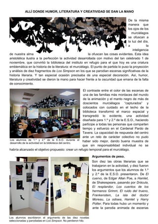 ALLÍ DONDE HUMOR, LITERATURA Y CREATIVIDAD SE DAN LA MANO
De la misma
manera que
los ojos de los
murciélagos
se ofuscan a
la luz del día,
a la
inteligencia
de nuestra alma la ofuscan las cosas evidentes. Esta idea
aristotélica ilustra a la perfección la actividad desarrollada con motivo del tan celebrado 1 de
noviembre, que convirtió la biblioteca del instituto en refugio para el que hoy es una criatura
emblemática en la historia de la literatura: el murciélago. El punto de partida lo puso la proyección
y análisis de diez fragmentos de Los Simpson en los que se parodian escenas significativas de la
historia literaria. Y tan especial ocasión precisaba de una especial decoración. Así, humor,
literatura y creatividad se dieron la mano para hacer frente a la oscuridad que emana de la falta
de conocimiento.
El contraste entre el color de las escenas de
una de las familias más mordaces del mundo
de la animación y el manto negro de más de
doscientos murciélagos “capturados” y
colocados con cuidado en el techo de la
biblioteca transformó el marco espacial y
transgredió lo evidente, una actividad
diseñada para 1.º y 2.º de la E.S.O., haciendo
partícipe a todas las personas que comparten
tiempo y esfuerzo en el Cardenal Pardo de
Tavera. La capacidad de respuesta del centro
ante un reto de carácter colectivo no pudo
haber sido mejor, dando buena muestra de
que sin responsabilidad individual no se
habría alcanzado el objetivo propuesto: crear un refugio temporal para el murciélago.
Argumentos de peso.
Son diez las obras literarias que se
trabajaron en la actividad, y diez fueron
los argumentos que los alumnos de 1.º
y 2.º de la E.S.O. presentaron. De El
cuervo, de Edgar Allan Poe, a Hamlet,
de Shakespeare, pasando por Drácula,
El resplandor, Los cuentos de los
hermanos Grimm, El ruido del trueno,
Frankenstein, La isla del doctor
Moreau, La odisea, Hamlet y Harry
Potter. Para todas hubo un momento y
ante la parodia animada de escenas
Los alumnos de 1.º y 2.º de la E.S.O. durante el
desarrollo de la actividad en la biblioteca del centro.
Los alumnos escribieron el argumento de las diez novelas
seleccionadas y parodiadas en Los Simpson. No perdieron hilo.
 