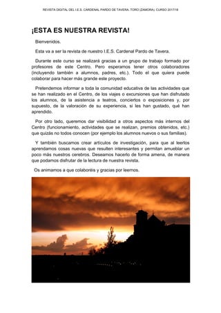 REVISTA DIGITAL DEL I.E.S. CARDENAL PARDO DE TAVERA. TORO (ZAMORA). CURSO 2017/18
¡ESTA ES NUESTRA REVISTA!
Bienvenidos.
Esta va a ser la revista de nuestro I.E.S. Cardenal Pardo de Tavera.
Durante este curso se realizará gracias a un grupo de trabajo formado por
profesores de este Centro. Pero esperamos tener otros colaboradores
(incluyendo también a alumnos, padres, etc.). Todo el que quiera puede
colaborar para hacer más grande este proyecto.
Pretendemos informar a toda la comunidad educativa de las actividades que
se han realizado en el Centro, de los viajes o excursiones que han disfrutado
los alumnos, de la asistencia a teatros, conciertos o exposiciones y, por
supuesto, de la valoración de su experiencia, si les han gustado, qué han
aprendido.
Por otro lado, queremos dar visibilidad a otros aspectos más internos del
Centro (funcionamiento, actividades que se realizan, premios obtenidos, etc.)
que quizás no todos conocen (por ejemplo los alumnos nuevos o sus familias).
Y también buscamos crear artículos de investigación, para que al leerlos
aprendamos cosas nuevas que resulten interesantes y permitan amueblar un
poco más nuestros cerebros. Deseamos hacerlo de forma amena, de manera
que podamos disfrutar de la lectura de nuestra revista.
Os animamos a que colaboréis y gracias por leernos.
 