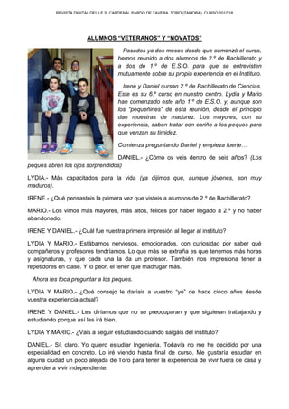 REVISTA DIGITAL DEL I.E.S. CARDENAL PARDO DE TAVERA. TORO (ZAMORA). CURSO 2017/18
ALUMNOS “VETERANOS” Y “NOVATOS”
Pasados ya dos meses desde que comenzó el curso,
hemos reunido a dos alumnos de 2.º de Bachillerato y
a dos de 1.º de E.S.O. para que se entrevisten
mutuamente sobre su propia experiencia en el Instituto.
Irene y Daniel cursan 2.º de Bachillerato de Ciencias.
Este es su 6.º curso en nuestro centro. Lydia y Mario
han comenzado este año 1.º de E.S.O. y, aunque son
los “pequeñines” de esta reunión, desde el principio
dan muestras de madurez. Los mayores, con su
experiencia, saben tratar con cariño a los peques para
que venzan su timidez.
Comienza preguntando Daniel y empieza fuerte…
DANIEL.- ¿Cómo os veis dentro de seis años? (Los
peques abren los ojos sorprendidos)
LYDIA.- Más capacitados para la vida (ya dijimos que, aunque jóvenes, son muy
maduros).
IRENE.- ¿Qué pensasteis la primera vez que visteis a alumnos de 2.º de Bachillerato?
MARIO.- Los vimos más mayores, más altos, felices por haber llegado a 2.º y no haber
abandonado.
IRENE Y DANIEL.- ¿Cuál fue vuestra primera impresión al llegar al instituto?
LYDIA Y MARIO.- Estábamos nerviosos, emocionados, con curiosidad por saber qué
compañeros y profesores tendríamos. Lo que más se extraña es que tenemos más horas
y asignaturas, y que cada una la da un profesor. También nos impresiona tener a
repetidores en clase. Y lo peor, el tener que madrugar más.
Ahora les toca preguntar a los peques.
LYDIA Y MARIO.- ¿Qué consejo le daríais a vuestro “yo” de hace cinco años desde
vuestra experiencia actual?
IRENE Y DANIEL.- Les diríamos que no se preocuparan y que siguieran trabajando y
estudiando porque así les irá bien.
LYDIA Y MARIO.- ¿Vais a seguir estudiando cuando salgáis del instituto?
DANIEL.- Sí, claro. Yo quiero estudiar Ingeniería. Todavía no me he decidido por una
especialidad en concreto. Lo iré viendo hasta final de curso. Me gustaría estudiar en
alguna ciudad un poco alejada de Toro para tener la experiencia de vivir fuera de casa y
aprender a vivir independiente.
 