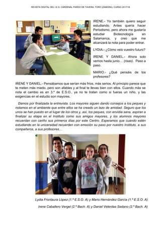 REVISTA DIGITAL DEL I.E.S. CARDENAL PARDO DE TAVERA. TORO (ZAMORA). CURSO 2017/18
IRENE.- Yo también quiero seguir
estudiando. Antes quería hacer
Periodismo, pero ahora me gustaría
estudiar Biotecnología en
Salamanca, y creo que me
alcanzará la nota para poder entrar.
LYDIA.- ¿Cómo veis vuestro futuro?
IRENE Y DANIEL.- Ahora solo
vemos hasta junio… (risas). Paso a
paso.
MARIO.- ¿Qué pensáis de los
profesores?
IRENE Y DANIEL.- Pensábamos que serían más fríos, más serios. Al principio parece que
te meten más miedo, pero son afables y al final te llevas bien con ellos. Cuando más se
nota el cambio es en 3.º de E.S.O., ya no te tratan como si fueras un niño, y las
exigencias en el estudio son mayores.
Damos por finalizada la entrevista. Los mayores siguen dando consejos a los peques y
notamos en el ambiente que entre ellos se ha creado un lazo de amistad. Seguro que los
unos se han puesto en el lugar de los otros y, así, los peques, con envidia sana, aspiran a
finalizar su etapa en el Instituto como sus amigos mayores, y los alumnos mayores
recuerdan con cariño sus primeros días por este Centro. Esperamos que cuando estén
estudiando en la universidad recuerden con emoción su paso por nuestro Instituto, a sus
compañeros, a sus profesores…
Lydia Frontaura López (1.º E.S.O. A) y Mario Hernández García (1.º E.S.O. A)
Irene Caballero Vergel (2.º Bach. A) y Daniel Velerdas Sedano (2.º Bach. A)
 