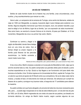 REVISTA DIGITAL DEL I.E.S. CARDENAL PARDO DE TAVERA. TORO (ZAMORA). CURSO 2017/18
UN DÍA DE TORMENTA
Detrás de cada hombre ilustre de la historia hay una familia, unas circunstancias, unos
sueños, y hay acontecimientos que marcan su vida…
Hans Luder, un campesino de la comarca de Turingia, zona centro de Alemania, estaba de
viaje en 1483 con Margarette, su esposa, buscando algún nuevo trabajo para sostener a su
familia. Algunos biógrafos mencionan que Hans era áspero, duro, de carácter irascible y que
esto le obligó a huir de Mohra, lugar de su familia, “por una expresión de rabia incontenida”.
Sea como fuere, se aventuró a buscar fortuna en la minería. Al paso por Eisleben, el 10 de
noviembre, Margarette da a luz a su primer hijo varón, Martín.
Continúan su camino y llegan a la
región de Mansfeld, donde Hans trabaja
duro en una mina de cobre. Con el
tiempo dirigió su propio negocio y la
familia pudo librarse de las penurias
económicas. La familia aumenta y
nacen hasta nueve hijos.
Retratos de Hans y Margarette Luder, padres de Martín, por Lucas Cranach el Viejo (1527)
A los cinco años, Martín empieza a estudiar en la escuela de Mansfeld en latín, algo que le
serviría durante toda su vida. Su padre comprueba sus grandes dotes para el estudio y pone
muchas expectativas en su hijo. Quizá su hijo llegara a ser funcionario civil para darle más
honores a la familia. A los 18 años ingresa en la Universidad de Erfurt, capital de Turingia. Era
un alumno que tenía el apodo de El filósofo entre sus compañeros. No se le daba nada mal la
música, y tocaba el laúd, el instrumento de moda por entonces. Se esfuerza por cumplir los
deseos de su padre y consigue muy buenas notas, el segundo de 17 candidatos para obtener
la maestría.
Su padre soñaba con que fuera abogado y le proveía de todos los recursos necesarios para
ello, pero…, sucedió algo inesperado en la vida de este brillante joven. Un día del mes de julio
de 1505, con 22 años, Martín regresaba de una visita a la casa de sus padres y se desató una
tormenta eléctrica. Un amigo de Martín había muerto, según cuentan algunos de sus
 