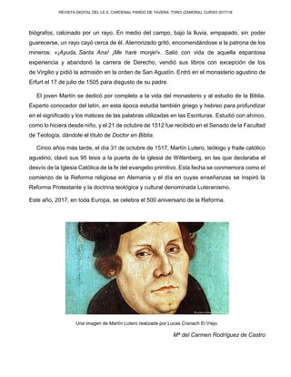 REVISTA DIGITAL DEL I.E.S. CARDENAL PARDO DE TAVERA. TORO (ZAMORA). CURSO 2017/18
biógrafos, calcinado por un rayo. En medio del campo, bajo la lluvia, empapado, sin poder
guarecerse, un rayo cayó cerca de él. Aterrorizado gritó, encomendándose a la patrona de los
mineros: «¡Ayuda, Santa Ana! ¡Me haré monje!». Salió con vida de aquella espantosa
experiencia y abandonó la carrera de Derecho, vendió sus libros con excepción de los
de Virgilio y pidió la admisión en la orden de San Agustín. Entró en el monasterio agustino de
Erfurt el 17 de julio de 1505 para disgusto de su padre.
El joven Martín se dedicó por completo a la vida del monasterio y al estudio de la Biblia.
Experto conocedor del latín, en esta época estudia también griego y hebreo para profundizar
en el significado y los matices de las palabras utilizadas en las Escrituras. Estudió con ahínco,
como lo hiciera desde niño, y el 21 de octubre de 1512 fue recibido en el Senado de la Facultad
de Teología, dándole el título de Doctor en Biblia.
Cinco años más tarde, el día 31 de octubre de 1517, Martín Lutero, teólogo y fraile católico
agustino, clavó sus 95 tesis a la puerta de la iglesia de Wittenberg, en las que declaraba el
desvío de la Iglesia Católica de la fe del evangelio primitivo. Esta fecha se conmemora como el
comienzo de la Reforma religiosa en Alemania y el día en cuyas enseñanzas se inspiró la
Reforma Protestante y la doctrina teológica y cultural denominada Luteranismo.
Este año, 2017, en toda Europa, se celebra el 500 aniversario de la Reforma.
Una imagen de Martín Lutero realizada por Lucas Cranach El Viejo.
Mª del Carmen Rodríguez de Castro
 