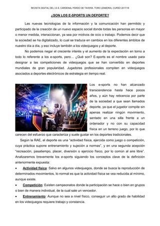 REVISTA DIGITAL DEL I.E.S. CARDENAL PARDO DE TAVERA. TORO (ZAMORA). CURSO 2017/18
¿SON LOS E-SPORTS UN DEPORTE?
Las nuevas tecnologías de la información y la comunicación han permitido y
participado de la creación de un nuevo espacio social donde todas las personas en mayor
o menor medida, interaccionan, ya sea por motivos de ocio o trabajo. Podemos decir que
la sociedad se ha digitalizado, lo cual se traduce en cambios en los diferentes ámbitos de
nuestro día a día, y eso incluye también a los videojuegos y al deporte.
No podemos negar el creciente interés y el aumento de la expectación en torno a
todo lo referente a los e-sports, pero… ¿Qué son? E-sports es el nombre usado para
designar a las competiciones de videojuegos que se han convertido en deportes
mundiales de gran popularidad. Jugadores profesionales compiten en videojuegos
asociados a deportes electrónicos de estrategia en tiempo real.
Los e-sports no han alcanzado
transcendencia hasta hace pocos
años, y aún hay reticencia por parte
de la sociedad a que sean llamados
deporte, ya que el jugador compite sin
apenas realizar ningún movimiento,
sentado en una silla frente a un
ordenador y no con su capacidad
física en un terreno juego, por lo que
carecen del esfuerzo que caracteriza y suele gustar en los deportes tradicionales.
Según la RAE, el deporte es una “actividad física, ejercida como juego o competición,
cuya práctica supone entrenamiento y sujeción a normas”, y en una segunda acepción
“recreación, pasatiempo, placer, diversión o ejercicio físico, por lo común al aire libre”.
Analizaremos brevemente los e-sports siguiendo los conceptos clave de la definición
anteriormente expuesta:
 Actividad física: Salvo en algunos videojuegos, donde se busca la reproducción de
determinados movimientos, lo normal es que la actividad física se vea reducida al mínimo,
aunque existe.
 Competición: Existen campeonatos donde la participación se hace o bien en grupos
o bien de manera individual, de la cual sale un vencedor.
 Entrenamiento: Aunque no sea a nivel físico, conseguir un alto grado de habilidad
en los videojuegos requiere trabajo y constancia.
 