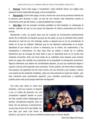 REVISTA DIGITAL DEL I.E.S. CARDENAL PARDO DE TAVERA. TORO (ZAMORA). CURSO 2017/18
 Normas: Como todo juego o competición, estos también tienen sus reglas para
asegurar el buen desarrollo del juego y de la competición.
 Recreación: Como todo juego, el ocio y recreo son unos de los primeros instintos de
la persona para llevarlos a cabo, ya sea de una manera más tradicional usando el
movimiento como eje del mismo, o usando plataformas virtuales.
 Aire libre: Con las actuales consolas portátiles es fácil trasladar un videojuego al
exterior, además de que no son pocos los deportes de interior practicados por todo el
mundo.
Atendiendo a esto, se podría decir que los e-sports se enmarcarían perfectamente
dentro de la definición de deporte aunque por los pelos, ya que la actividad física podría
discutirse en más de uno. Sin embargo, existe un aspecto que no se ha considerado: el
medio en el que se realizan. Mientras que en los deportes tradicionales es el propio
deportista el que realiza la acción e interactúa con el medio, los implementos y los
compañeros o adversarios, en este caso todo se realiza a través de un sistema
electrónico que se encarga de hacer todo lo que un deportista hace en el mundo real
mediante comandos. Esto nos haría dudar de su viabilidad como deporte, pero entraría
ahora en juego otra variable muy importante en la actualidad: la perspectiva económica.
Algunos defienden que deben ser considerados deporte, ya que sus audiencias llegan a
superar a las de otros deportes más conocidos. Tienen público, de hecho llenan estadios,
hay equipos, los jugadores van de unos a otros, con sus nóminas y sus visados, y tienen
una amplia red de contenido mediático, cada vez más presente en todos los medios. ¿Es
esto suficiente para considerarlo deporte? ¿Las variables económicas y mediáticas
pueden pesar más que la propia definición de deporte?
Con todo esto sobre la mesa toca
decidirse. ¿Son los e-sports un deporte
o son un medio de diversión con una
competición reglada? Desde mi punto
de vista, pueden existir videojuegos que
podrían considerarse deporte, pero no
todos. No me atrevería a posicionarme,
ya que hay mucho de lo que hablar. Así
que dejo que cada cual forme su
opinión y, por qué no, se cree un ambiente propicio para un futuro debate.
Ruth San Miguel Enríquez
 