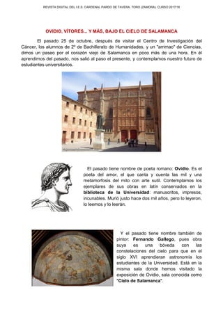 REVISTA DIGITAL DEL I.E.S. CARDENAL PARDO DE TAVERA. TORO (ZAMORA). CURSO 2017/18
OVIDIO, VÍTORES... Y MÁS, BAJO EL CIELO DE SALAMANCA
El pasado 25 de octubre, después de visitar el Centro de Investigación del
Cáncer, los alumnos de 2º de Bachillerato de Humanidades, y un "arrimao" de Ciencias,
dimos un paseo por el corazón viejo de Salamanca en poco más de una hora. En él
aprendimos del pasado, nos salió al paso el presente, y contemplamos nuestro futuro de
estudiantes universitarios.
El pasado tiene nombre de poeta romano: Ovidio. Es el
poeta del amor, el que canta y cuenta las mil y una
metamorfosis del mito con arte sutil. Contemplamos los
ejemplares de sus obras en latín conservados en la
biblioteca de la Universidad: manuscritos, impresos,
incunables. Murió justo hace dos mil años, pero lo leyeron,
lo leemos y lo leerán.
Y el pasado tiene nombre también de
pintor: Fernando Gallego, pues obra
suya es una bóveda con las
constelaciones del cielo para que en el
siglo XVI aprendieran astronomía los
estudiantes de la Universidad. Está en la
misma sala donde hemos visitado la
exposición de Ovidio, sala conocida como
"Cielo de Salamanca".
 