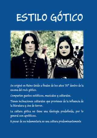 Se originó en Reino Unido a finales de los años 70º dentro de la
escena del rock gótico.
Comparten gustos estéticos, musicales y culturales.
Tienen inclinaciones culturales que provienes de la influencia de
la literatura y cine de terror.
La cultura gótica no tiene una ideología predefinida, por lo
general son apolíticos.
A pesar de su indumentaria es una cultura predominantemente
 