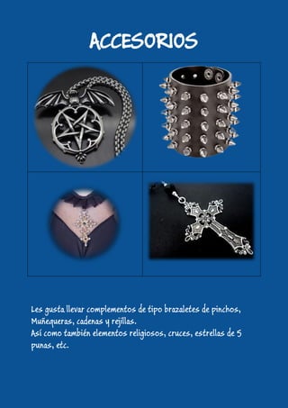 ACCESORIOS
Les gusta llevar complementos de tipo brazaletes de pinchos,
Muñequeras, cadenas y rejillas.
Así como también elementos religiosos, cruces, estrellas de 5
punas, etc.
 