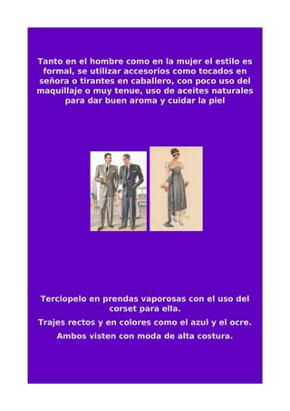 Tanto en el hombre como en la mujer el estilo es
formal, se utilizar accesorios como tocados en
señora o tirantes en caballero, con poco uso del
maquillaje o muy tenue, uso de aceites naturales
para dar buen aroma y cuidar la piel
Terciopelo en prendas vaporosas con el uso del
corset para ella.
Trajes rectos y en colores como el azul y el ocre.
Ambos visten con moda de alta costura.
 