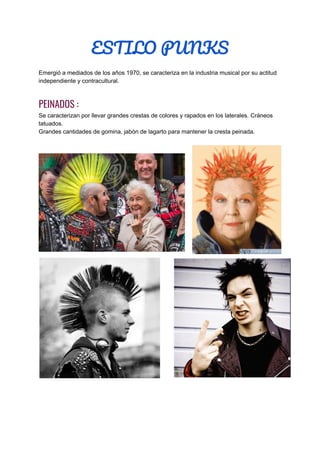 ESTILO PUNKS  
Emergió a mediados de los años 1970, se caracteriza en la industria musical por su actitud
independiente y contracultural.
PEINADOS :  
Se caracterizan por llevar grandes crestas de colores y rapados en los laterales. Cráneos
tatuados.
Grandes cantidades de gomina, jabón de lagarto para mantener la cresta peinada.
 