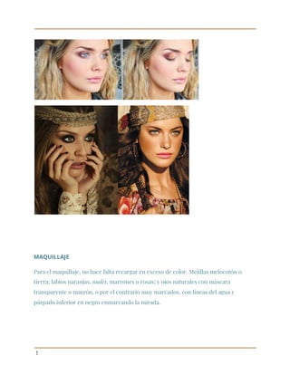  
 
 
 
 
MAQUILLAJE 
Para el maquillaje, no hace falta recargar en exceso de color. Mejillas melocotón o 
tierra; labios naranjas, ​nudes​, marrones o rosas; y ojos naturales con máscara 
transparente o marrón, o por el contrario muy marcados, con líneas del agua y 
párpado inferior en negro enmarcando la mirada. 
 
 
 
3 
 