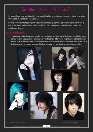 Raquel Ortolà Castelló Estudio de la imagen
1
Es un estilo de vida que la gente, en especial los jóvenes, adoptan como un estado general de
infelicidad, melancolía y sensibilidad.
El emo deriva del hardcore punk y del rock alternativo. Se trata de un emotional hardcore o
emo-core, como referencia a las letras de las canciones que abordan las emociones y los
estados de ánimo.
1.EL PEINADO.
- En general todos llevan una mecha más larga que les tapa parte de la cara, el cabello suele
ser de color negro, aunque en mujeres puede ser de diferentes colores vivos. Ellas también
llevan a veces extensiones, creando peinados con más volumen. El corte en ellos suele ser a
la altura de los hombros, muy desfilado y sin raya, el cabello viene desde la coronilla.
 