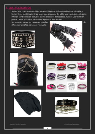 Raquel Ortolà Castelló Estudio de la imagen
4
4.LOS ACCESORIOS
- Suelen usar cinturones metálicos, cadenas colgando en los pantalones de color plata.
Suelen llevar también piercings, sobretodo alrededor del labio, sobretodo dos en la parte
inferior, también llevan pañuelos atados alrededor de la cabeza. Pueden usar también
gorros. Llevan brazaletes de cuadros o pulseras muy anchas.
Sus símbolos suelen ser calaveras, estrellas de
diferentes tamaños, corazones rotos, etc.
 