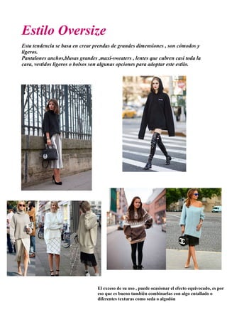Estilo Oversize
Esta tendencia se basa en crear prendas de grandes dimensiones , son cómodos y
ligeros.
Pantalones anchos,blusas grandes ,maxi-sweaters , lentes que cubren casi toda la
cara, vestidos ligeros o bolsos son algunas opciones para adoptar este estilo.
El exceso de su uso , puede ocasionar el efecto equivocado, es por
eso que es bueno también combinarlas con algo entallado o
diferentes texturas como seda o algodón
 