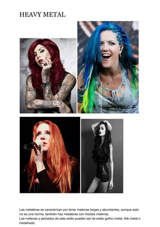 HEAVY METAL
Las metaleras se caracterizan por tener melenas largas y abundantes, aunque esto
no es una norma, también hay metaleras con medias melenas.
Las melenas y peinados de este estilo pueden ser de estilo gothic metal, folk metal o
metalhead.
 