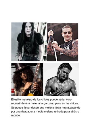 El estilo metalero de los chicos puede variar y no
requerir de una melena larga como pasa en las chicas.
Se puede llevar desde una melena larga negra,pasando
por una rizada, una media melena retirada para atrás o
rapado.
 