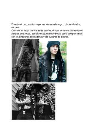El vestuario se caracteriza por ser siempre de negro o de tonalidades
oscuras.
Consiste en llevar camisetas de bandas, chupas de cuero, chalecos con
parches de bandas, pantalones ajustados y botas, como complementos
son los cinturones con cadenas y las pulseras de pinchos.
 