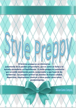 El término preppy es un diminutivo
justamente de la palabra preparatoria, que es como se llama a la
escuela secundaria y el bachillerato. El estilo preppy se caracteriza
por un estilo totalmente pulcro, conservador y que huye de las
tendencias. Los preppies priman las prendas de buena calidad,
deportivas, inspiraciones náuticas y tonos pastel como tonos
predominantes.
 