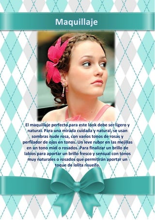 El maquillaje perfecto para este look debe ser ligero y
natural. Para una mirada cuidada y natural, se usan
sombras nude rosa, con varios tonos de rosas y
perfilador de ojos en tonos. Un leve rubor en las mejillas
en un tono miel o rosados. Para finalizar un brillo de
labios para aportar un brillo fresco y sensual con tonos
muy naturales o rosados que permitirán aportar un
toque de lolita risueña.
 