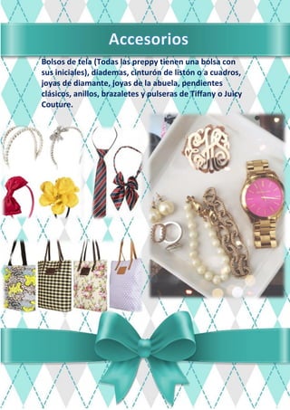 Bolsos de tela (Todas las preppy tienen una bolsa con
sus iniciales), diademas, cinturón de listón o a cuadros,
joyas de diamante, joyas de la abuela, pendientes
clásicos, anillos, brazaletes y pulseras de Tiffany o Juicy
Couture.
 