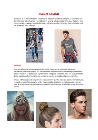ESTILO CASUAL
Estilo que se ha impuesto como tendencia de moda en los últimos tiempos, se considera que
permite vestir con elegancia y comodidad en un solo look que valga tanto para día como para
noche, para ir a trabajar, pero también para salir a tomar algo. Vendría a ilustrar la típica frase
de “arreglada, pero informal”.
PEINADO
Es el peinado con el que sueles sentirte a gusto. Esa es una de las claves: transmitir
naturalidad, cierto desenfado. Así, si sueles llevar el cabello suelto, puedes seguir luciéndolo
de este modo en tu look casual, si prefieres los recogidos, las coletas altas son un buen aliado
de los looks casual, así como los top knots y las trenzas ahuecadas y ligeramente boho.
En este estilo se descarta los peinados excesivamente pulidos o tensos, los alisados totales, los
recogidos muy sofisticados y las ondas muy marcadas. Cualquier peinado que aparente ser
muy laborioso o que transmita excesiva gravedad o sofisticación, queda descartado de un look
casual.
 